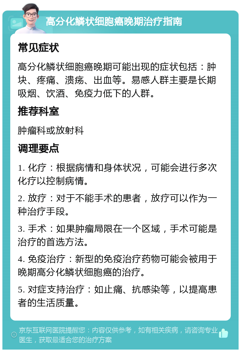 高分化鳞状细胞癌晚期治疗指南 常见症状 高分化鳞状细胞癌晚期可能出现的症状包括：肿块、疼痛、溃疡、出血等。易感人群主要是长期吸烟、饮酒、免疫力低下的人群。 推荐科室 肿瘤科或放射科 调理要点 1. 化疗：根据病情和身体状况，可能会进行多次化疗以控制病情。 2. 放疗：对于不能手术的患者，放疗可以作为一种治疗手段。 3. 手术：如果肿瘤局限在一个区域，手术可能是治疗的首选方法。 4. 免疫治疗：新型的免疫治疗药物可能会被用于晚期高分化鳞状细胞癌的治疗。 5. 对症支持治疗：如止痛、抗感染等，以提高患者的生活质量。