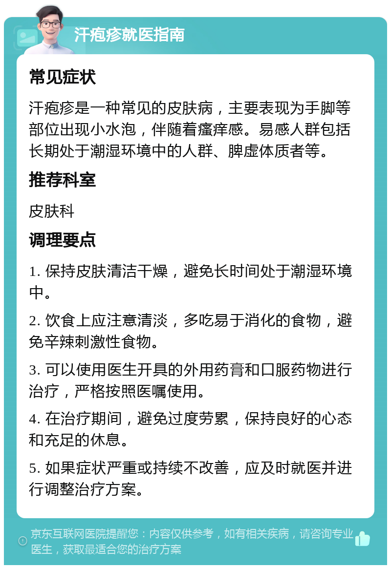 汗疱疹就医指南 常见症状 汗疱疹是一种常见的皮肤病，主要表现为手脚等部位出现小水泡，伴随着瘙痒感。易感人群包括长期处于潮湿环境中的人群、脾虚体质者等。 推荐科室 皮肤科 调理要点 1. 保持皮肤清洁干燥，避免长时间处于潮湿环境中。 2. 饮食上应注意清淡，多吃易于消化的食物，避免辛辣刺激性食物。 3. 可以使用医生开具的外用药膏和口服药物进行治疗，严格按照医嘱使用。 4. 在治疗期间，避免过度劳累，保持良好的心态和充足的休息。 5. 如果症状严重或持续不改善，应及时就医并进行调整治疗方案。