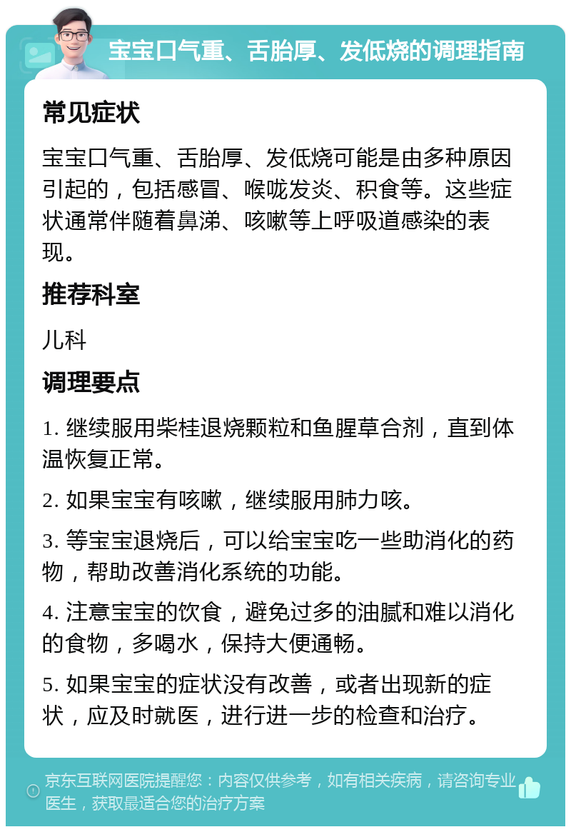 宝宝口气重、舌胎厚、发低烧的调理指南 常见症状 宝宝口气重、舌胎厚、发低烧可能是由多种原因引起的，包括感冒、喉咙发炎、积食等。这些症状通常伴随着鼻涕、咳嗽等上呼吸道感染的表现。 推荐科室 儿科 调理要点 1. 继续服用柴桂退烧颗粒和鱼腥草合剂，直到体温恢复正常。 2. 如果宝宝有咳嗽，继续服用肺力咳。 3. 等宝宝退烧后，可以给宝宝吃一些助消化的药物，帮助改善消化系统的功能。 4. 注意宝宝的饮食，避免过多的油腻和难以消化的食物，多喝水，保持大便通畅。 5. 如果宝宝的症状没有改善，或者出现新的症状，应及时就医，进行进一步的检查和治疗。