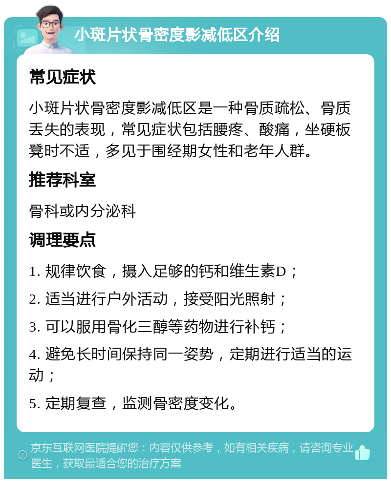 小斑片状骨密度影减低区介绍 常见症状 小斑片状骨密度影减低区是一种骨质疏松、骨质丢失的表现，常见症状包括腰疼、酸痛，坐硬板凳时不适，多见于围经期女性和老年人群。 推荐科室 骨科或内分泌科 调理要点 1. 规律饮食，摄入足够的钙和维生素D； 2. 适当进行户外活动，接受阳光照射； 3. 可以服用骨化三醇等药物进行补钙； 4. 避免长时间保持同一姿势，定期进行适当的运动； 5. 定期复查，监测骨密度变化。