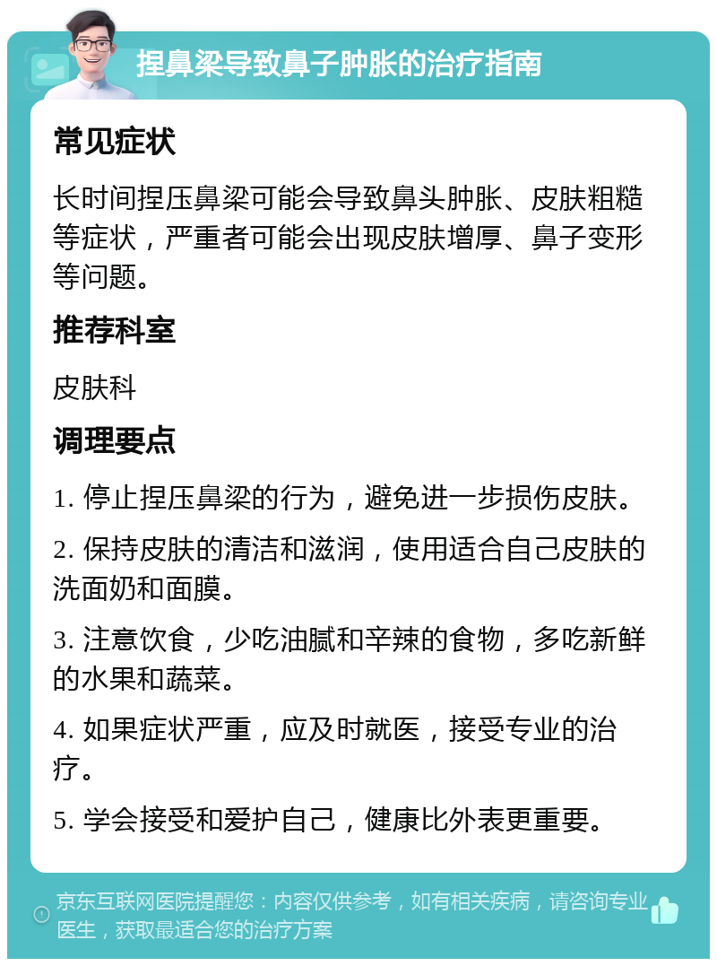 捏鼻梁导致鼻子肿胀的治疗指南 常见症状 长时间捏压鼻梁可能会导致鼻头肿胀、皮肤粗糙等症状，严重者可能会出现皮肤增厚、鼻子变形等问题。 推荐科室 皮肤科 调理要点 1. 停止捏压鼻梁的行为，避免进一步损伤皮肤。 2. 保持皮肤的清洁和滋润，使用适合自己皮肤的洗面奶和面膜。 3. 注意饮食，少吃油腻和辛辣的食物，多吃新鲜的水果和蔬菜。 4. 如果症状严重，应及时就医，接受专业的治疗。 5. 学会接受和爱护自己，健康比外表更重要。