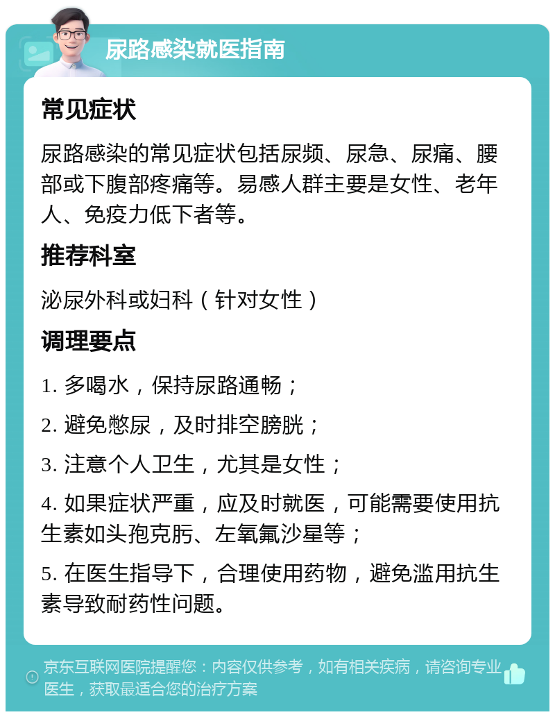 尿路感染就医指南 常见症状 尿路感染的常见症状包括尿频、尿急、尿痛、腰部或下腹部疼痛等。易感人群主要是女性、老年人、免疫力低下者等。 推荐科室 泌尿外科或妇科（针对女性） 调理要点 1. 多喝水，保持尿路通畅； 2. 避免憋尿，及时排空膀胱； 3. 注意个人卫生，尤其是女性； 4. 如果症状严重，应及时就医，可能需要使用抗生素如头孢克肟、左氧氟沙星等； 5. 在医生指导下，合理使用药物，避免滥用抗生素导致耐药性问题。