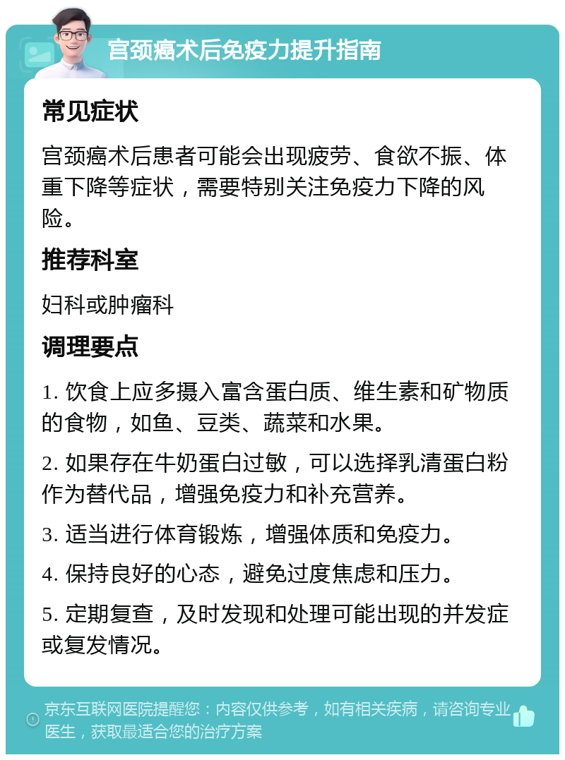 宫颈癌术后免疫力提升指南 常见症状 宫颈癌术后患者可能会出现疲劳、食欲不振、体重下降等症状，需要特别关注免疫力下降的风险。 推荐科室 妇科或肿瘤科 调理要点 1. 饮食上应多摄入富含蛋白质、维生素和矿物质的食物，如鱼、豆类、蔬菜和水果。 2. 如果存在牛奶蛋白过敏，可以选择乳清蛋白粉作为替代品，增强免疫力和补充营养。 3. 适当进行体育锻炼，增强体质和免疫力。 4. 保持良好的心态，避免过度焦虑和压力。 5. 定期复查，及时发现和处理可能出现的并发症或复发情况。