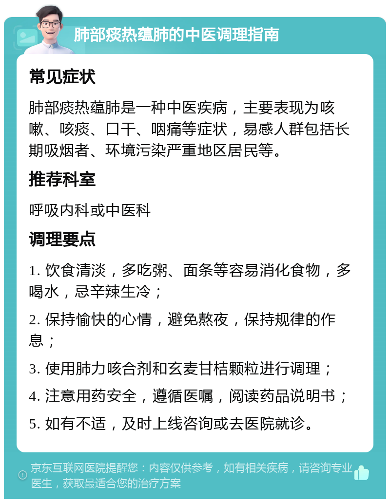 肺部痰热蕴肺的中医调理指南 常见症状 肺部痰热蕴肺是一种中医疾病，主要表现为咳嗽、咳痰、口干、咽痛等症状，易感人群包括长期吸烟者、环境污染严重地区居民等。 推荐科室 呼吸内科或中医科 调理要点 1. 饮食清淡，多吃粥、面条等容易消化食物，多喝水，忌辛辣生冷； 2. 保持愉快的心情，避免熬夜，保持规律的作息； 3. 使用肺力咳合剂和玄麦甘桔颗粒进行调理； 4. 注意用药安全，遵循医嘱，阅读药品说明书； 5. 如有不适，及时上线咨询或去医院就诊。