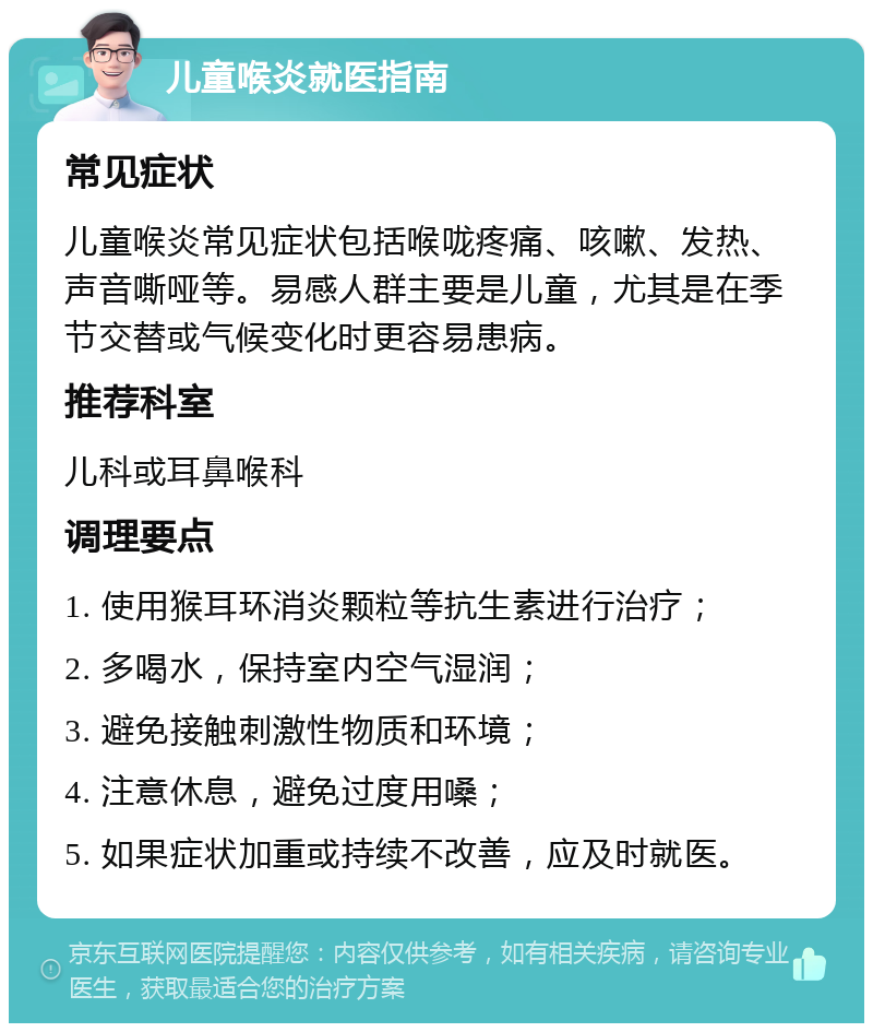 儿童喉炎就医指南 常见症状 儿童喉炎常见症状包括喉咙疼痛、咳嗽、发热、声音嘶哑等。易感人群主要是儿童，尤其是在季节交替或气候变化时更容易患病。 推荐科室 儿科或耳鼻喉科 调理要点 1. 使用猴耳环消炎颗粒等抗生素进行治疗； 2. 多喝水，保持室内空气湿润； 3. 避免接触刺激性物质和环境； 4. 注意休息，避免过度用嗓； 5. 如果症状加重或持续不改善，应及时就医。