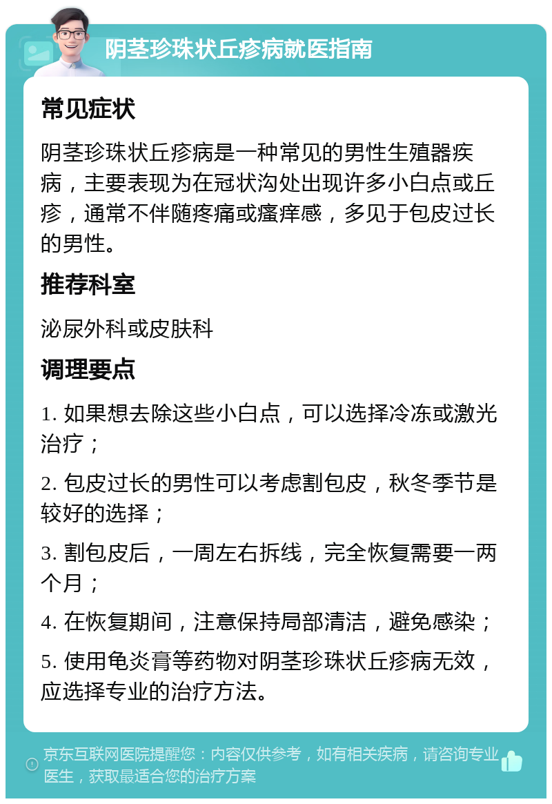 阴茎珍珠状丘疹病就医指南 常见症状 阴茎珍珠状丘疹病是一种常见的男性生殖器疾病，主要表现为在冠状沟处出现许多小白点或丘疹，通常不伴随疼痛或瘙痒感，多见于包皮过长的男性。 推荐科室 泌尿外科或皮肤科 调理要点 1. 如果想去除这些小白点，可以选择冷冻或激光治疗； 2. 包皮过长的男性可以考虑割包皮，秋冬季节是较好的选择； 3. 割包皮后，一周左右拆线，完全恢复需要一两个月； 4. 在恢复期间，注意保持局部清洁，避免感染； 5. 使用龟炎膏等药物对阴茎珍珠状丘疹病无效，应选择专业的治疗方法。