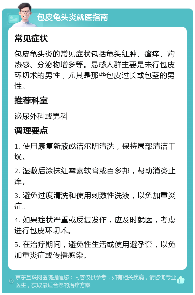 包皮龟头炎就医指南 常见症状 包皮龟头炎的常见症状包括龟头红肿、瘙痒、灼热感、分泌物增多等。易感人群主要是未行包皮环切术的男性，尤其是那些包皮过长或包茎的男性。 推荐科室 泌尿外科或男科 调理要点 1. 使用康复新液或洁尔阴清洗，保持局部清洁干燥。 2. 湿敷后涂抹红霉素软膏或百多邦，帮助消炎止痒。 3. 避免过度清洗和使用刺激性洗液，以免加重炎症。 4. 如果症状严重或反复发作，应及时就医，考虑进行包皮环切术。 5. 在治疗期间，避免性生活或使用避孕套，以免加重炎症或传播感染。