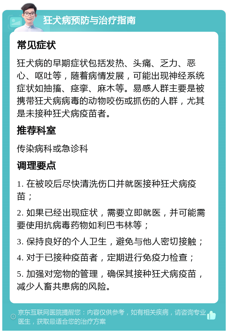 狂犬病预防与治疗指南 常见症状 狂犬病的早期症状包括发热、头痛、乏力、恶心、呕吐等，随着病情发展，可能出现神经系统症状如抽搐、痉挛、麻木等。易感人群主要是被携带狂犬病病毒的动物咬伤或抓伤的人群，尤其是未接种狂犬病疫苗者。 推荐科室 传染病科或急诊科 调理要点 1. 在被咬后尽快清洗伤口并就医接种狂犬病疫苗； 2. 如果已经出现症状，需要立即就医，并可能需要使用抗病毒药物如利巴韦林等； 3. 保持良好的个人卫生，避免与他人密切接触； 4. 对于已接种疫苗者，定期进行免疫力检查； 5. 加强对宠物的管理，确保其接种狂犬病疫苗，减少人畜共患病的风险。