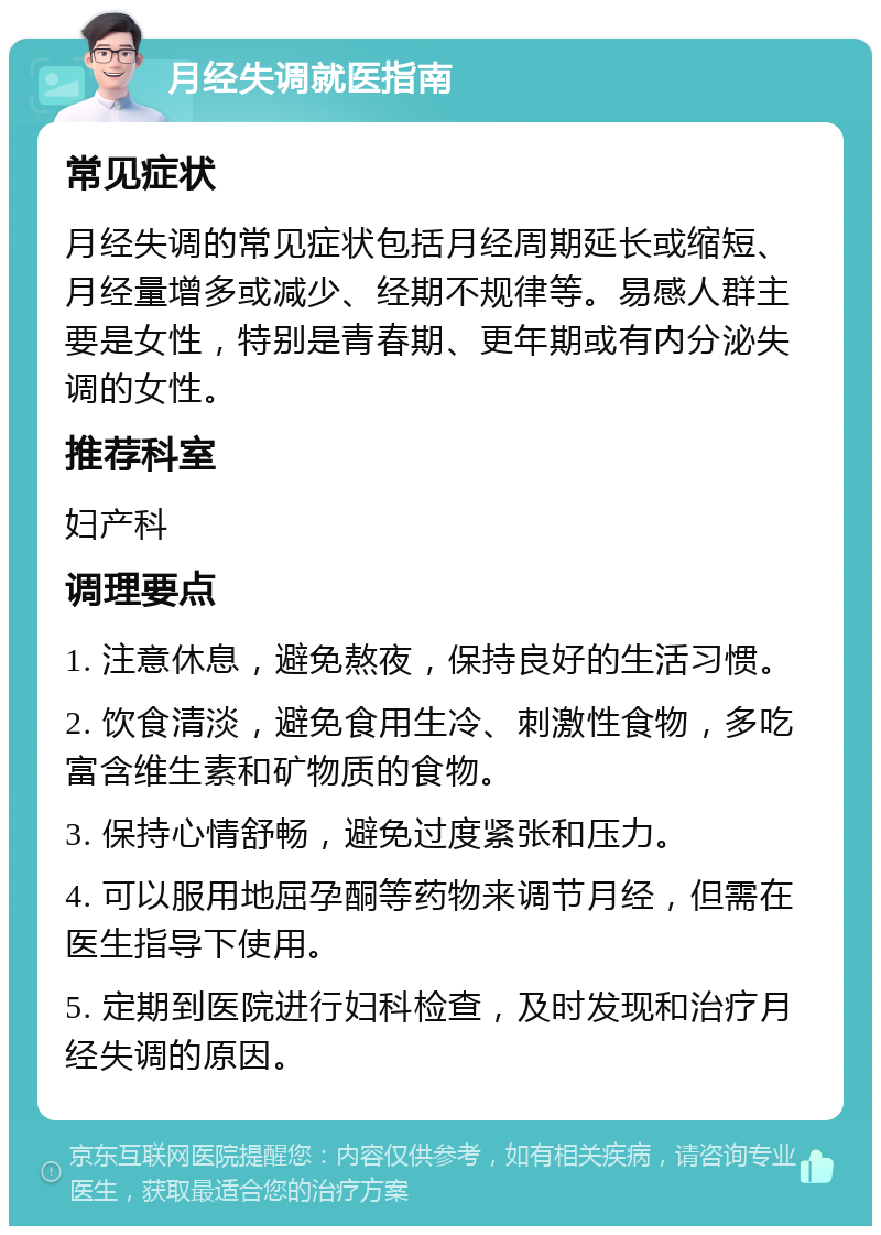 月经失调就医指南 常见症状 月经失调的常见症状包括月经周期延长或缩短、月经量增多或减少、经期不规律等。易感人群主要是女性，特别是青春期、更年期或有内分泌失调的女性。 推荐科室 妇产科 调理要点 1. 注意休息，避免熬夜，保持良好的生活习惯。 2. 饮食清淡，避免食用生冷、刺激性食物，多吃富含维生素和矿物质的食物。 3. 保持心情舒畅，避免过度紧张和压力。 4. 可以服用地屈孕酮等药物来调节月经，但需在医生指导下使用。 5. 定期到医院进行妇科检查，及时发现和治疗月经失调的原因。