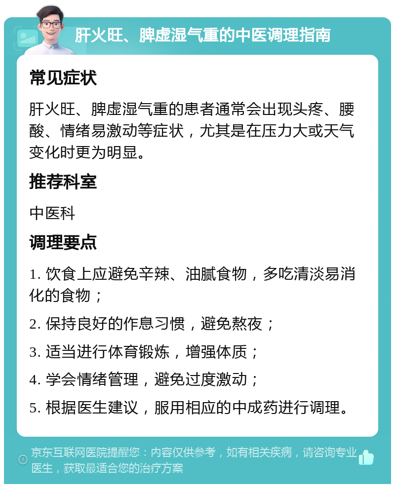 肝火旺、脾虚湿气重的中医调理指南 常见症状 肝火旺、脾虚湿气重的患者通常会出现头疼、腰酸、情绪易激动等症状，尤其是在压力大或天气变化时更为明显。 推荐科室 中医科 调理要点 1. 饮食上应避免辛辣、油腻食物，多吃清淡易消化的食物； 2. 保持良好的作息习惯，避免熬夜； 3. 适当进行体育锻炼，增强体质； 4. 学会情绪管理，避免过度激动； 5. 根据医生建议，服用相应的中成药进行调理。