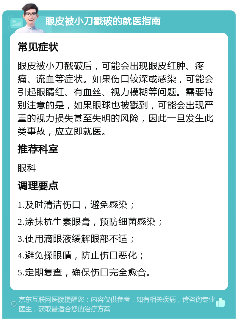 眼皮被小刀戳破的就医指南 常见症状 眼皮被小刀戳破后，可能会出现眼皮红肿、疼痛、流血等症状。如果伤口较深或感染，可能会引起眼睛红、有血丝、视力模糊等问题。需要特别注意的是，如果眼球也被戳到，可能会出现严重的视力损失甚至失明的风险，因此一旦发生此类事故，应立即就医。 推荐科室 眼科 调理要点 1.及时清洁伤口，避免感染； 2.涂抹抗生素眼膏，预防细菌感染； 3.使用滴眼液缓解眼部不适； 4.避免揉眼睛，防止伤口恶化； 5.定期复查，确保伤口完全愈合。