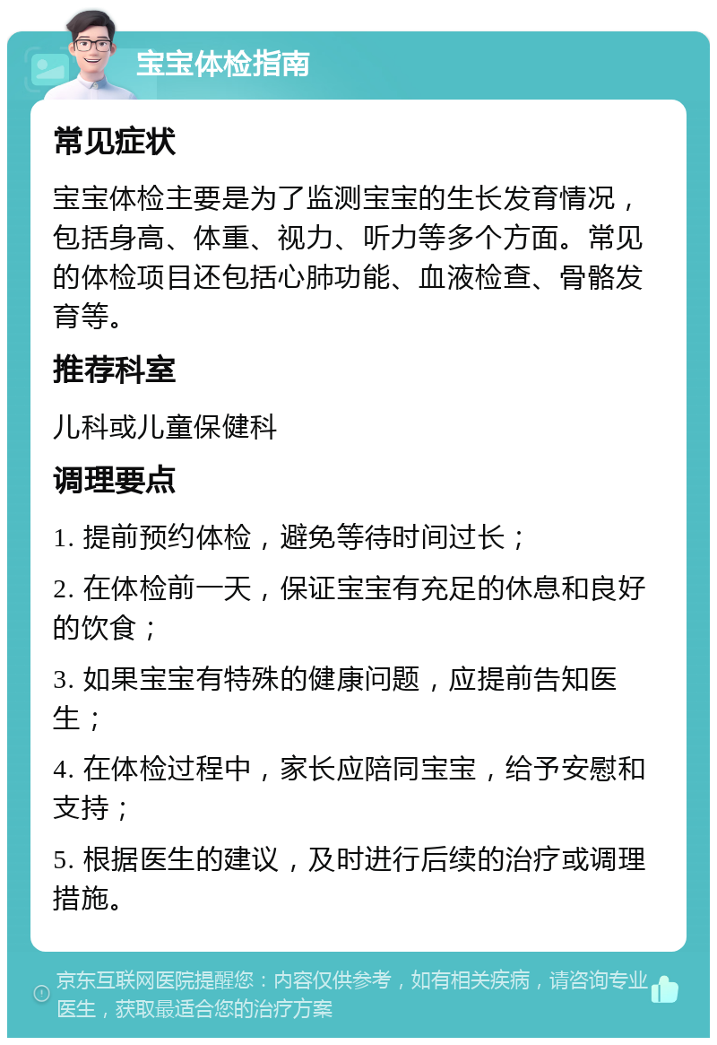 宝宝体检指南 常见症状 宝宝体检主要是为了监测宝宝的生长发育情况，包括身高、体重、视力、听力等多个方面。常见的体检项目还包括心肺功能、血液检查、骨骼发育等。 推荐科室 儿科或儿童保健科 调理要点 1. 提前预约体检，避免等待时间过长； 2. 在体检前一天，保证宝宝有充足的休息和良好的饮食； 3. 如果宝宝有特殊的健康问题，应提前告知医生； 4. 在体检过程中，家长应陪同宝宝，给予安慰和支持； 5. 根据医生的建议，及时进行后续的治疗或调理措施。