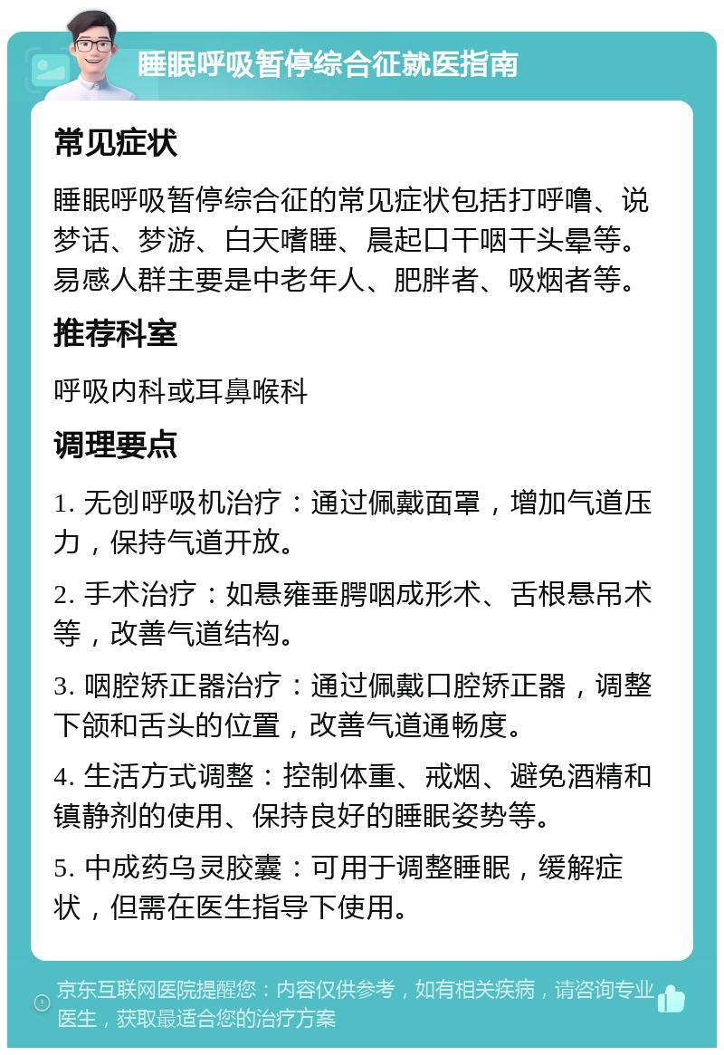 睡眠呼吸暂停综合征就医指南 常见症状 睡眠呼吸暂停综合征的常见症状包括打呼噜、说梦话、梦游、白天嗜睡、晨起口干咽干头晕等。易感人群主要是中老年人、肥胖者、吸烟者等。 推荐科室 呼吸内科或耳鼻喉科 调理要点 1. 无创呼吸机治疗：通过佩戴面罩，增加气道压力，保持气道开放。 2. 手术治疗：如悬雍垂腭咽成形术、舌根悬吊术等，改善气道结构。 3. 咽腔矫正器治疗：通过佩戴口腔矫正器，调整下颌和舌头的位置，改善气道通畅度。 4. 生活方式调整：控制体重、戒烟、避免酒精和镇静剂的使用、保持良好的睡眠姿势等。 5. 中成药乌灵胶囊：可用于调整睡眠，缓解症状，但需在医生指导下使用。