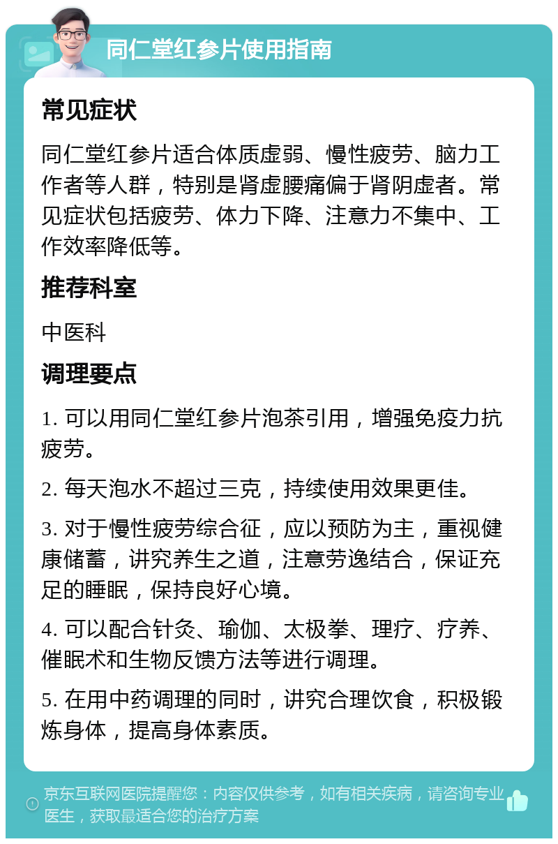 同仁堂红参片使用指南 常见症状 同仁堂红参片适合体质虚弱、慢性疲劳、脑力工作者等人群，特别是肾虚腰痛偏于肾阴虚者。常见症状包括疲劳、体力下降、注意力不集中、工作效率降低等。 推荐科室 中医科 调理要点 1. 可以用同仁堂红参片泡茶引用，增强免疫力抗疲劳。 2. 每天泡水不超过三克，持续使用效果更佳。 3. 对于慢性疲劳综合征，应以预防为主，重视健康储蓄，讲究养生之道，注意劳逸结合，保证充足的睡眠，保持良好心境。 4. 可以配合针灸、瑜伽、太极拳、理疗、疗养、催眠术和生物反馈方法等进行调理。 5. 在用中药调理的同时，讲究合理饮食，积极锻炼身体，提高身体素质。