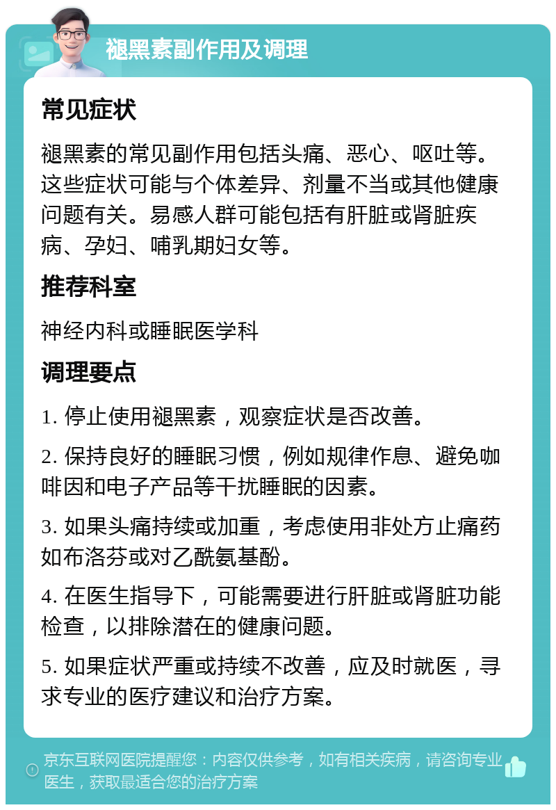 褪黑素副作用及调理 常见症状 褪黑素的常见副作用包括头痛、恶心、呕吐等。这些症状可能与个体差异、剂量不当或其他健康问题有关。易感人群可能包括有肝脏或肾脏疾病、孕妇、哺乳期妇女等。 推荐科室 神经内科或睡眠医学科 调理要点 1. 停止使用褪黑素，观察症状是否改善。 2. 保持良好的睡眠习惯，例如规律作息、避免咖啡因和电子产品等干扰睡眠的因素。 3. 如果头痛持续或加重，考虑使用非处方止痛药如布洛芬或对乙酰氨基酚。 4. 在医生指导下，可能需要进行肝脏或肾脏功能检查，以排除潜在的健康问题。 5. 如果症状严重或持续不改善，应及时就医，寻求专业的医疗建议和治疗方案。