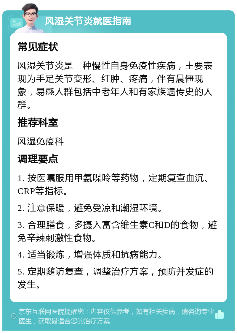 风湿关节炎就医指南 常见症状 风湿关节炎是一种慢性自身免疫性疾病，主要表现为手足关节变形、红肿、疼痛，伴有晨僵现象，易感人群包括中老年人和有家族遗传史的人群。 推荐科室 风湿免疫科 调理要点 1. 按医嘱服用甲氨喋呤等药物，定期复查血沉、CRP等指标。 2. 注意保暖，避免受凉和潮湿环境。 3. 合理膳食，多摄入富含维生素C和D的食物，避免辛辣刺激性食物。 4. 适当锻炼，增强体质和抗病能力。 5. 定期随访复查，调整治疗方案，预防并发症的发生。