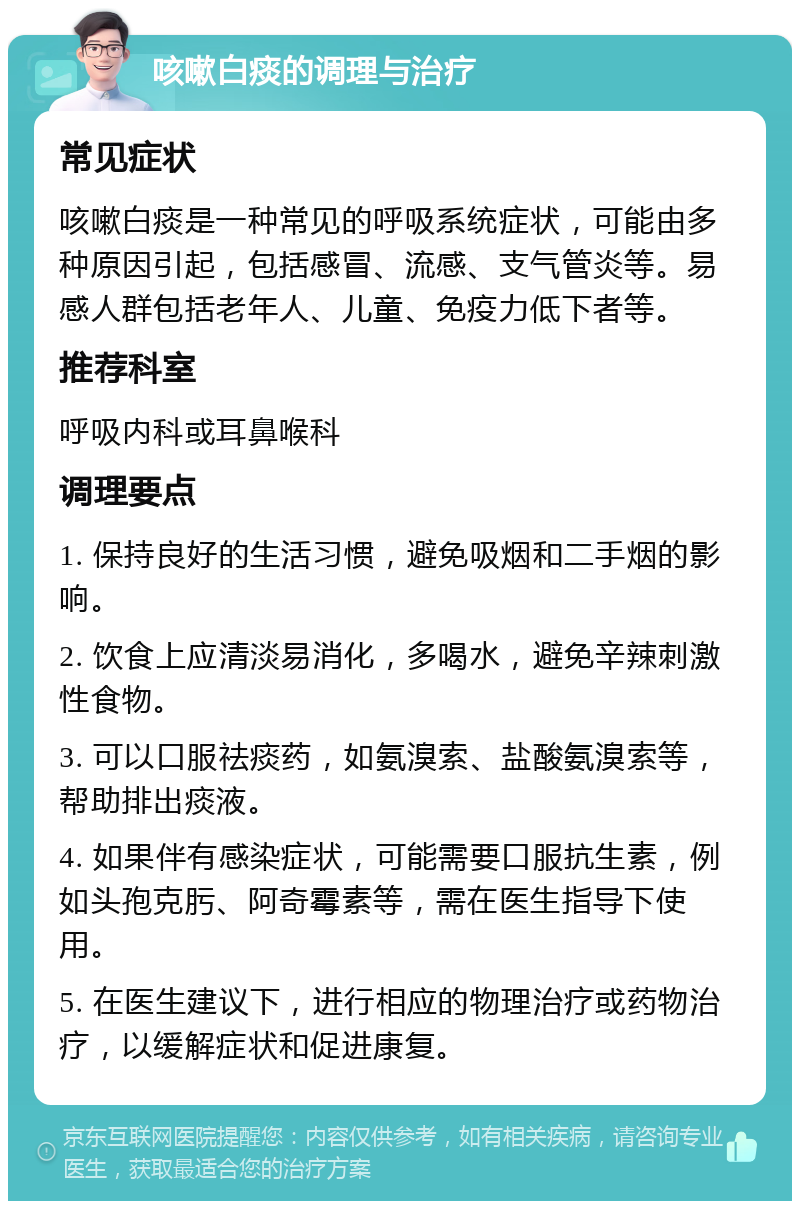 咳嗽白痰的调理与治疗 常见症状 咳嗽白痰是一种常见的呼吸系统症状，可能由多种原因引起，包括感冒、流感、支气管炎等。易感人群包括老年人、儿童、免疫力低下者等。 推荐科室 呼吸内科或耳鼻喉科 调理要点 1. 保持良好的生活习惯，避免吸烟和二手烟的影响。 2. 饮食上应清淡易消化，多喝水，避免辛辣刺激性食物。 3. 可以口服祛痰药，如氨溴索、盐酸氨溴索等，帮助排出痰液。 4. 如果伴有感染症状，可能需要口服抗生素，例如头孢克肟、阿奇霉素等，需在医生指导下使用。 5. 在医生建议下，进行相应的物理治疗或药物治疗，以缓解症状和促进康复。