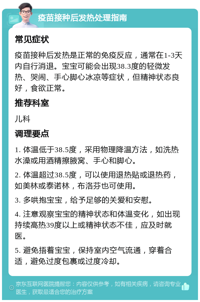 疫苗接种后发热处理指南 常见症状 疫苗接种后发热是正常的免疫反应，通常在1-3天内自行消退。宝宝可能会出现38.3度的轻微发热、哭闹、手心脚心冰凉等症状，但精神状态良好，食欲正常。 推荐科室 儿科 调理要点 1. 体温低于38.5度，采用物理降温方法，如洗热水澡或用酒精擦腋窝、手心和脚心。 2. 体温超过38.5度，可以使用退热贴或退热药，如美林或泰诺林，布洛芬也可使用。 3. 多哄抱宝宝，给予足够的关爱和安慰。 4. 注意观察宝宝的精神状态和体温变化，如出现持续高热39度以上或精神状态不佳，应及时就医。 5. 避免捂着宝宝，保持室内空气流通，穿着合适，避免过度包裹或过度冷却。