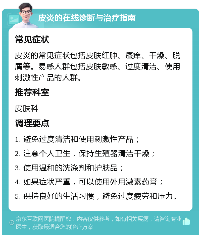 皮炎的在线诊断与治疗指南 常见症状 皮炎的常见症状包括皮肤红肿、瘙痒、干燥、脱屑等。易感人群包括皮肤敏感、过度清洁、使用刺激性产品的人群。 推荐科室 皮肤科 调理要点 1. 避免过度清洁和使用刺激性产品； 2. 注意个人卫生，保持生殖器清洁干燥； 3. 使用温和的洗涤剂和护肤品； 4. 如果症状严重，可以使用外用激素药膏； 5. 保持良好的生活习惯，避免过度疲劳和压力。