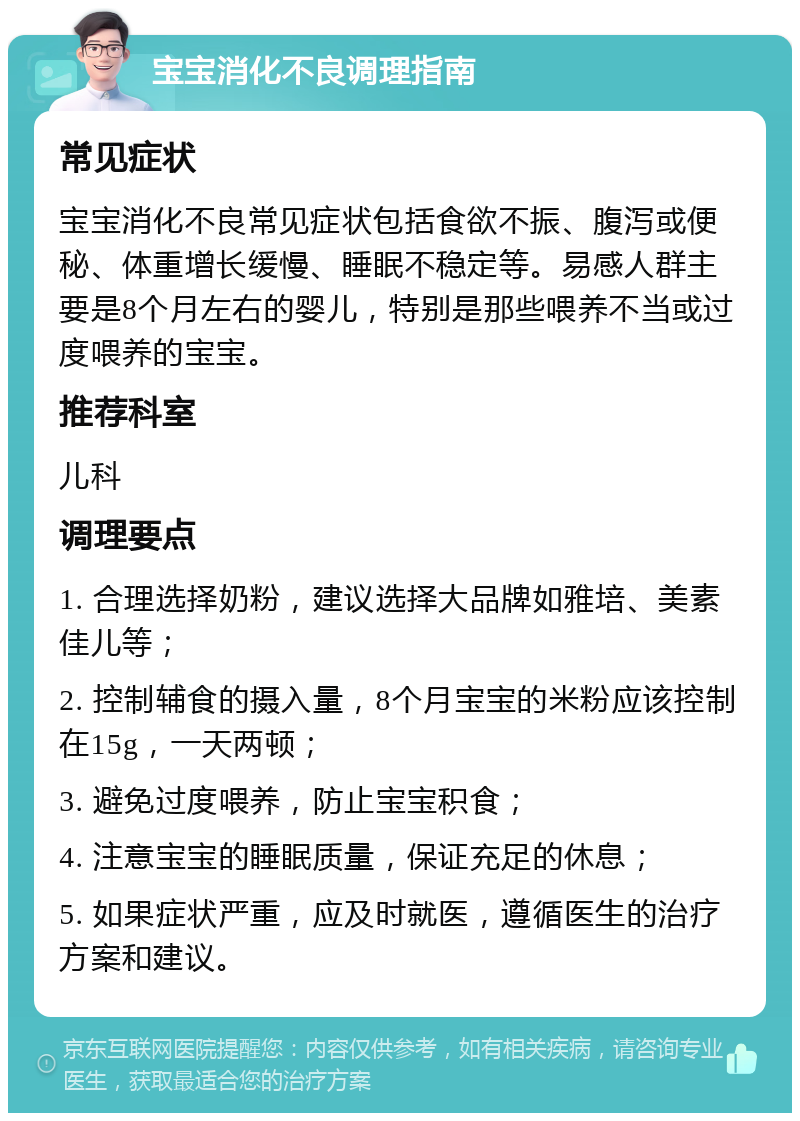 宝宝消化不良调理指南 常见症状 宝宝消化不良常见症状包括食欲不振、腹泻或便秘、体重增长缓慢、睡眠不稳定等。易感人群主要是8个月左右的婴儿，特别是那些喂养不当或过度喂养的宝宝。 推荐科室 儿科 调理要点 1. 合理选择奶粉，建议选择大品牌如雅培、美素佳儿等； 2. 控制辅食的摄入量，8个月宝宝的米粉应该控制在15g，一天两顿； 3. 避免过度喂养，防止宝宝积食； 4. 注意宝宝的睡眠质量，保证充足的休息； 5. 如果症状严重，应及时就医，遵循医生的治疗方案和建议。