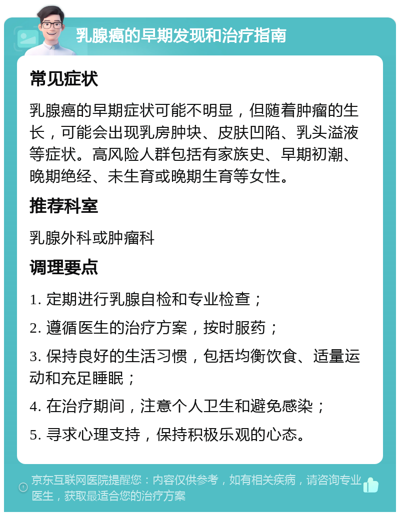 乳腺癌的早期发现和治疗指南 常见症状 乳腺癌的早期症状可能不明显，但随着肿瘤的生长，可能会出现乳房肿块、皮肤凹陷、乳头溢液等症状。高风险人群包括有家族史、早期初潮、晚期绝经、未生育或晚期生育等女性。 推荐科室 乳腺外科或肿瘤科 调理要点 1. 定期进行乳腺自检和专业检查； 2. 遵循医生的治疗方案，按时服药； 3. 保持良好的生活习惯，包括均衡饮食、适量运动和充足睡眠； 4. 在治疗期间，注意个人卫生和避免感染； 5. 寻求心理支持，保持积极乐观的心态。