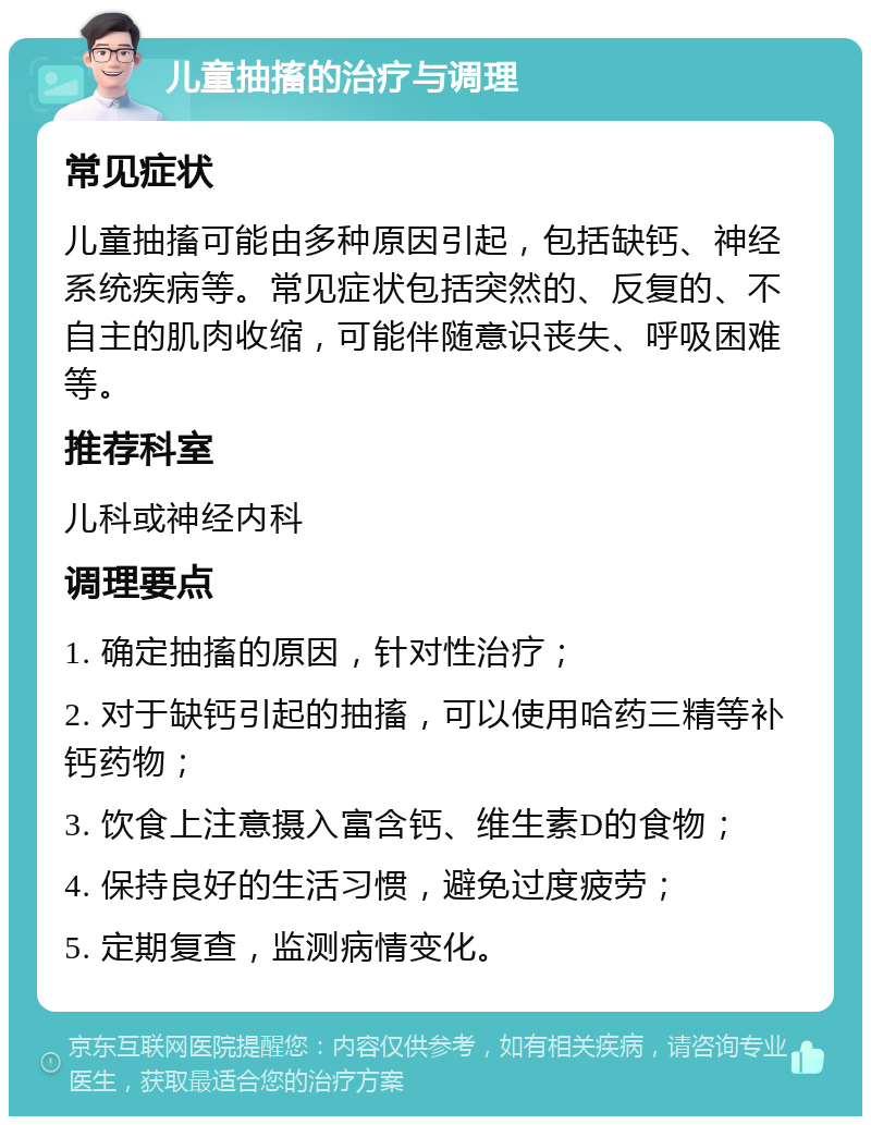 儿童抽搐的治疗与调理 常见症状 儿童抽搐可能由多种原因引起，包括缺钙、神经系统疾病等。常见症状包括突然的、反复的、不自主的肌肉收缩，可能伴随意识丧失、呼吸困难等。 推荐科室 儿科或神经内科 调理要点 1. 确定抽搐的原因，针对性治疗； 2. 对于缺钙引起的抽搐，可以使用哈药三精等补钙药物； 3. 饮食上注意摄入富含钙、维生素D的食物； 4. 保持良好的生活习惯，避免过度疲劳； 5. 定期复查，监测病情变化。