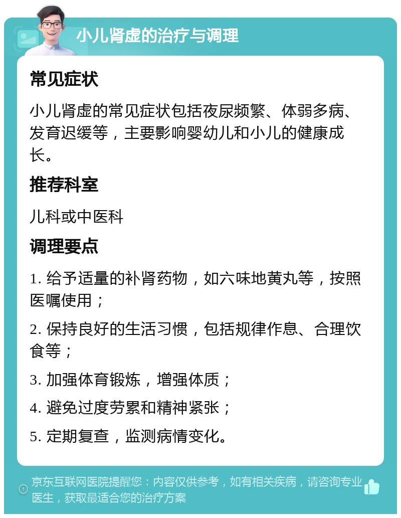 小儿肾虚的治疗与调理 常见症状 小儿肾虚的常见症状包括夜尿频繁、体弱多病、发育迟缓等，主要影响婴幼儿和小儿的健康成长。 推荐科室 儿科或中医科 调理要点 1. 给予适量的补肾药物，如六味地黄丸等，按照医嘱使用； 2. 保持良好的生活习惯，包括规律作息、合理饮食等； 3. 加强体育锻炼，增强体质； 4. 避免过度劳累和精神紧张； 5. 定期复查，监测病情变化。