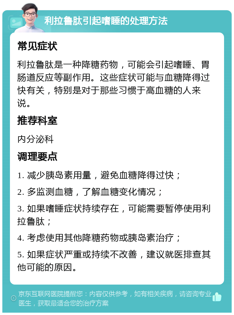 利拉鲁肽引起嗜睡的处理方法 常见症状 利拉鲁肽是一种降糖药物，可能会引起嗜睡、胃肠道反应等副作用。这些症状可能与血糖降得过快有关，特别是对于那些习惯于高血糖的人来说。 推荐科室 内分泌科 调理要点 1. 减少胰岛素用量，避免血糖降得过快； 2. 多监测血糖，了解血糖变化情况； 3. 如果嗜睡症状持续存在，可能需要暂停使用利拉鲁肽； 4. 考虑使用其他降糖药物或胰岛素治疗； 5. 如果症状严重或持续不改善，建议就医排查其他可能的原因。