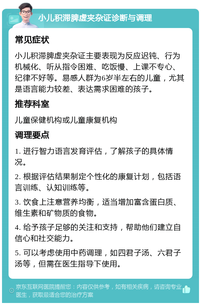 小儿积滞脾虚夹杂证诊断与调理 常见症状 小儿积滞脾虚夹杂证主要表现为反应迟钝、行为机械化、听从指令困难、吃饭慢、上课不专心、纪律不好等。易感人群为6岁半左右的儿童，尤其是语言能力较差、表达需求困难的孩子。 推荐科室 儿童保健机构或儿童康复机构 调理要点 1. 进行智力语言发育评估，了解孩子的具体情况。 2. 根据评估结果制定个性化的康复计划，包括语言训练、认知训练等。 3. 饮食上注意营养均衡，适当增加富含蛋白质、维生素和矿物质的食物。 4. 给予孩子足够的关注和支持，帮助他们建立自信心和社交能力。 5. 可以考虑使用中药调理，如四君子汤、六君子汤等，但需在医生指导下使用。