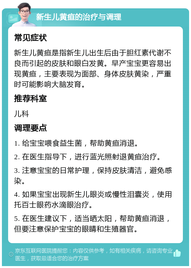 新生儿黄疸的治疗与调理 常见症状 新生儿黄疸是指新生儿出生后由于胆红素代谢不良而引起的皮肤和眼白发黄。早产宝宝更容易出现黄疸，主要表现为面部、身体皮肤黄染，严重时可能影响大脑发育。 推荐科室 儿科 调理要点 1. 给宝宝喂食益生菌，帮助黄疸消退。 2. 在医生指导下，进行蓝光照射退黄疸治疗。 3. 注意宝宝的日常护理，保持皮肤清洁，避免感染。 4. 如果宝宝出现新生儿眼炎或慢性泪囊炎，使用托百士眼药水滴眼治疗。 5. 在医生建议下，适当晒太阳，帮助黄疸消退，但要注意保护宝宝的眼睛和生殖器官。