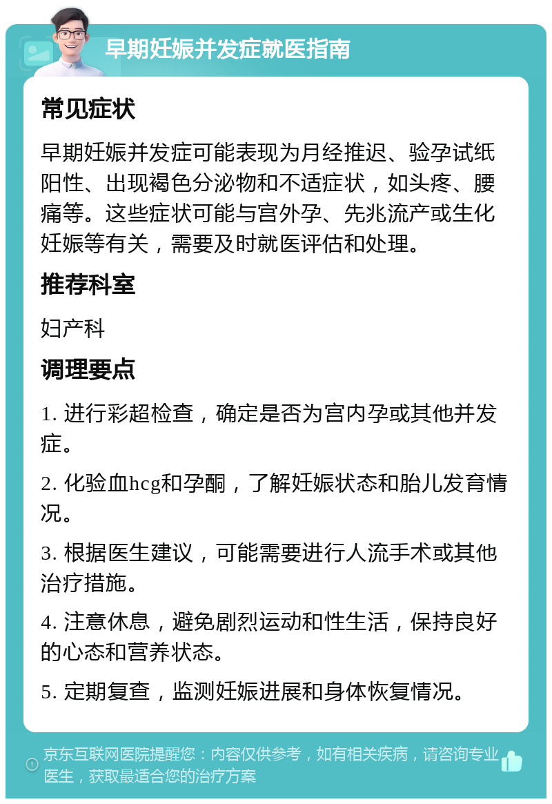 早期妊娠并发症就医指南 常见症状 早期妊娠并发症可能表现为月经推迟、验孕试纸阳性、出现褐色分泌物和不适症状，如头疼、腰痛等。这些症状可能与宫外孕、先兆流产或生化妊娠等有关，需要及时就医评估和处理。 推荐科室 妇产科 调理要点 1. 进行彩超检查，确定是否为宫内孕或其他并发症。 2. 化验血hcg和孕酮，了解妊娠状态和胎儿发育情况。 3. 根据医生建议，可能需要进行人流手术或其他治疗措施。 4. 注意休息，避免剧烈运动和性生活，保持良好的心态和营养状态。 5. 定期复查，监测妊娠进展和身体恢复情况。