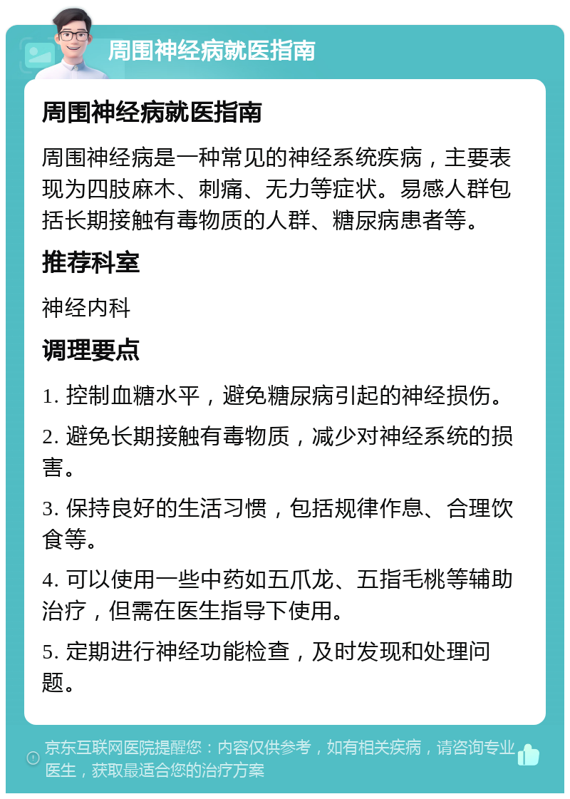 周围神经病就医指南 周围神经病就医指南 周围神经病是一种常见的神经系统疾病，主要表现为四肢麻木、刺痛、无力等症状。易感人群包括长期接触有毒物质的人群、糖尿病患者等。 推荐科室 神经内科 调理要点 1. 控制血糖水平，避免糖尿病引起的神经损伤。 2. 避免长期接触有毒物质，减少对神经系统的损害。 3. 保持良好的生活习惯，包括规律作息、合理饮食等。 4. 可以使用一些中药如五爪龙、五指毛桃等辅助治疗，但需在医生指导下使用。 5. 定期进行神经功能检查，及时发现和处理问题。