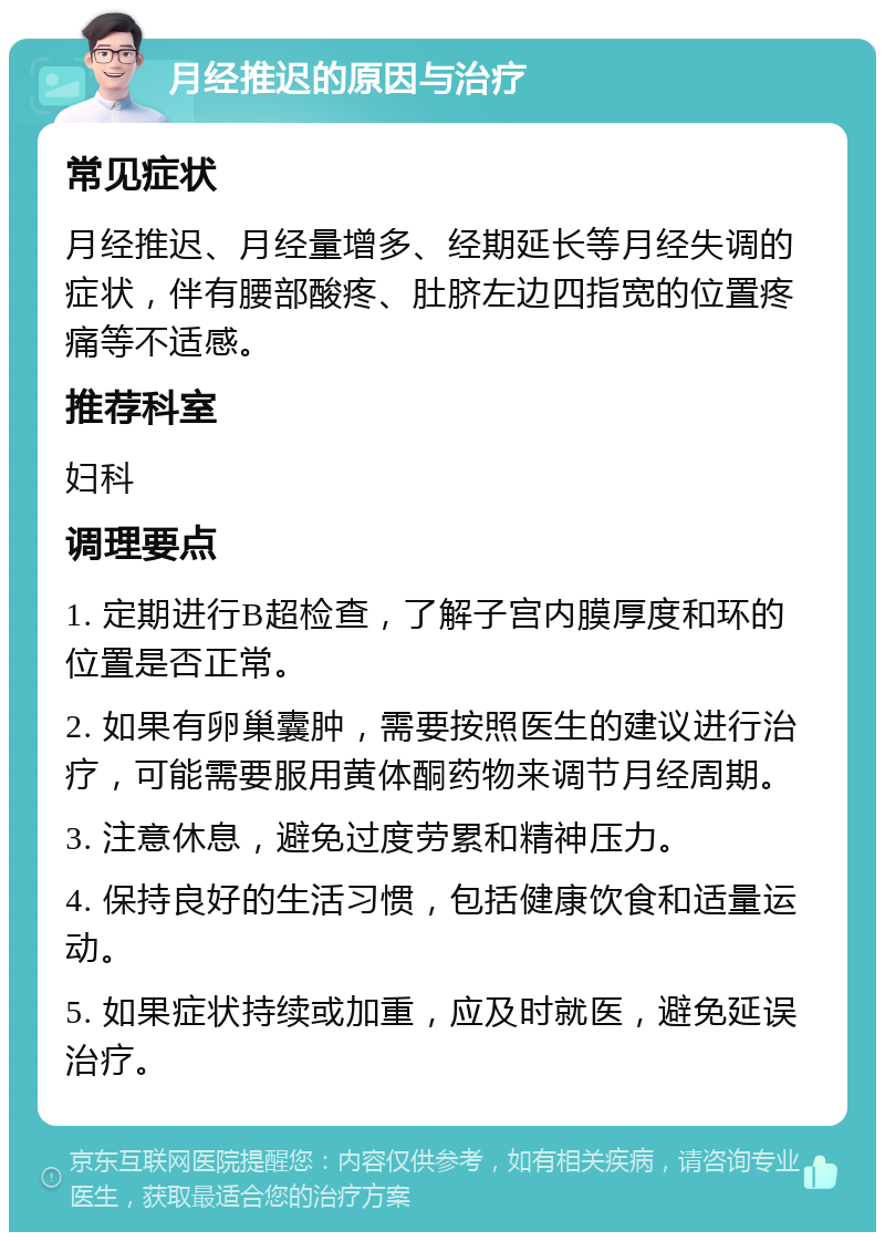 月经推迟的原因与治疗 常见症状 月经推迟、月经量增多、经期延长等月经失调的症状，伴有腰部酸疼、肚脐左边四指宽的位置疼痛等不适感。 推荐科室 妇科 调理要点 1. 定期进行B超检查，了解子宫内膜厚度和环的位置是否正常。 2. 如果有卵巢囊肿，需要按照医生的建议进行治疗，可能需要服用黄体酮药物来调节月经周期。 3. 注意休息，避免过度劳累和精神压力。 4. 保持良好的生活习惯，包括健康饮食和适量运动。 5. 如果症状持续或加重，应及时就医，避免延误治疗。