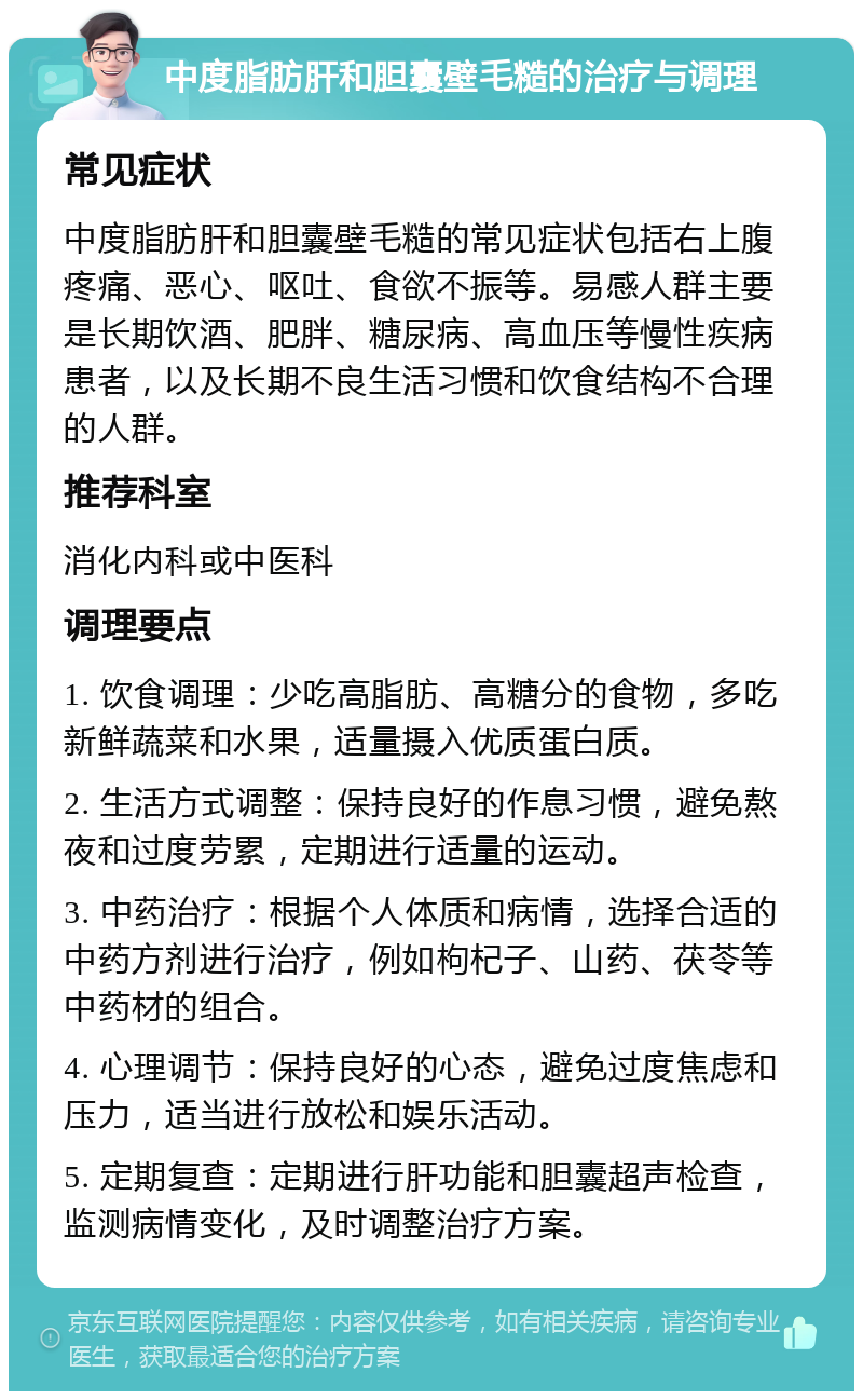 中度脂肪肝和胆囊壁毛糙的治疗与调理 常见症状 中度脂肪肝和胆囊壁毛糙的常见症状包括右上腹疼痛、恶心、呕吐、食欲不振等。易感人群主要是长期饮酒、肥胖、糖尿病、高血压等慢性疾病患者，以及长期不良生活习惯和饮食结构不合理的人群。 推荐科室 消化内科或中医科 调理要点 1. 饮食调理：少吃高脂肪、高糖分的食物，多吃新鲜蔬菜和水果，适量摄入优质蛋白质。 2. 生活方式调整：保持良好的作息习惯，避免熬夜和过度劳累，定期进行适量的运动。 3. 中药治疗：根据个人体质和病情，选择合适的中药方剂进行治疗，例如枸杞子、山药、茯苓等中药材的组合。 4. 心理调节：保持良好的心态，避免过度焦虑和压力，适当进行放松和娱乐活动。 5. 定期复查：定期进行肝功能和胆囊超声检查，监测病情变化，及时调整治疗方案。