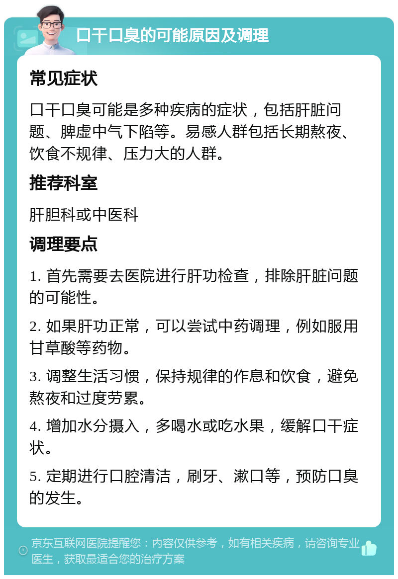 口干口臭的可能原因及调理 常见症状 口干口臭可能是多种疾病的症状，包括肝脏问题、脾虚中气下陷等。易感人群包括长期熬夜、饮食不规律、压力大的人群。 推荐科室 肝胆科或中医科 调理要点 1. 首先需要去医院进行肝功检查，排除肝脏问题的可能性。 2. 如果肝功正常，可以尝试中药调理，例如服用甘草酸等药物。 3. 调整生活习惯，保持规律的作息和饮食，避免熬夜和过度劳累。 4. 增加水分摄入，多喝水或吃水果，缓解口干症状。 5. 定期进行口腔清洁，刷牙、漱口等，预防口臭的发生。