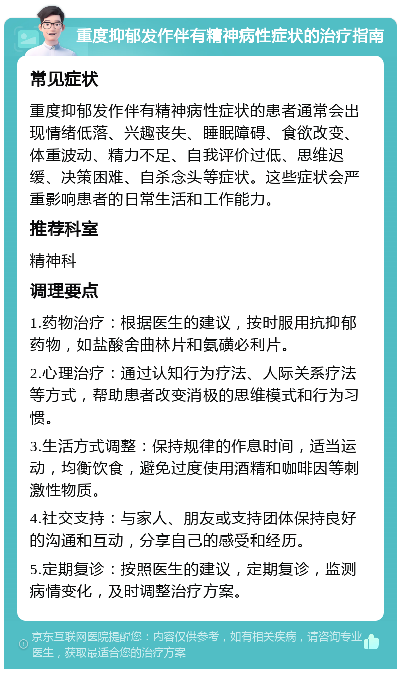 重度抑郁发作伴有精神病性症状的治疗指南 常见症状 重度抑郁发作伴有精神病性症状的患者通常会出现情绪低落、兴趣丧失、睡眠障碍、食欲改变、体重波动、精力不足、自我评价过低、思维迟缓、决策困难、自杀念头等症状。这些症状会严重影响患者的日常生活和工作能力。 推荐科室 精神科 调理要点 1.药物治疗：根据医生的建议，按时服用抗抑郁药物，如盐酸舍曲林片和氨磺必利片。 2.心理治疗：通过认知行为疗法、人际关系疗法等方式，帮助患者改变消极的思维模式和行为习惯。 3.生活方式调整：保持规律的作息时间，适当运动，均衡饮食，避免过度使用酒精和咖啡因等刺激性物质。 4.社交支持：与家人、朋友或支持团体保持良好的沟通和互动，分享自己的感受和经历。 5.定期复诊：按照医生的建议，定期复诊，监测病情变化，及时调整治疗方案。