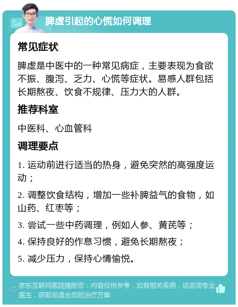 脾虚引起的心慌如何调理 常见症状 脾虚是中医中的一种常见病症，主要表现为食欲不振、腹泻、乏力、心慌等症状。易感人群包括长期熬夜、饮食不规律、压力大的人群。 推荐科室 中医科、心血管科 调理要点 1. 运动前进行适当的热身，避免突然的高强度运动； 2. 调整饮食结构，增加一些补脾益气的食物，如山药、红枣等； 3. 尝试一些中药调理，例如人参、黄芪等； 4. 保持良好的作息习惯，避免长期熬夜； 5. 减少压力，保持心情愉悦。