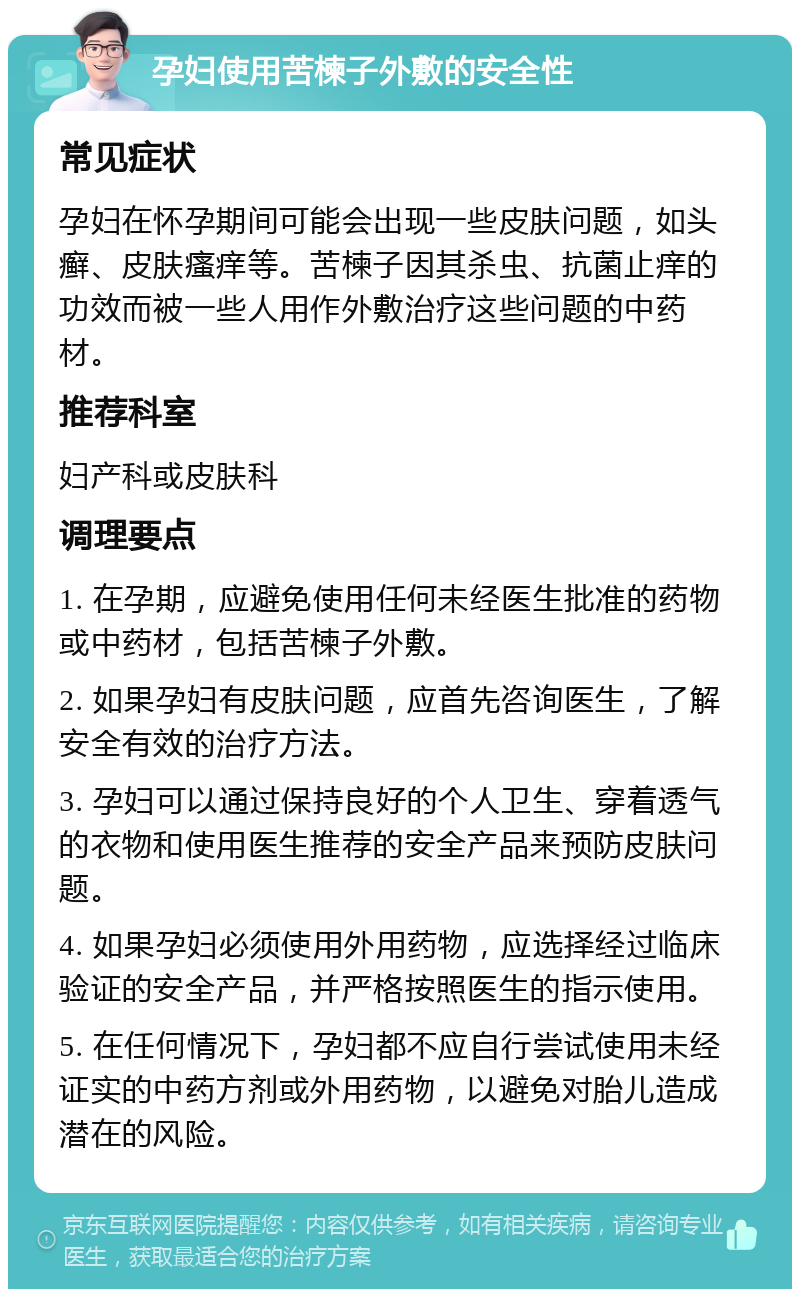 孕妇使用苦楝子外敷的安全性 常见症状 孕妇在怀孕期间可能会出现一些皮肤问题，如头癣、皮肤瘙痒等。苦楝子因其杀虫、抗菌止痒的功效而被一些人用作外敷治疗这些问题的中药材。 推荐科室 妇产科或皮肤科 调理要点 1. 在孕期，应避免使用任何未经医生批准的药物或中药材，包括苦楝子外敷。 2. 如果孕妇有皮肤问题，应首先咨询医生，了解安全有效的治疗方法。 3. 孕妇可以通过保持良好的个人卫生、穿着透气的衣物和使用医生推荐的安全产品来预防皮肤问题。 4. 如果孕妇必须使用外用药物，应选择经过临床验证的安全产品，并严格按照医生的指示使用。 5. 在任何情况下，孕妇都不应自行尝试使用未经证实的中药方剂或外用药物，以避免对胎儿造成潜在的风险。