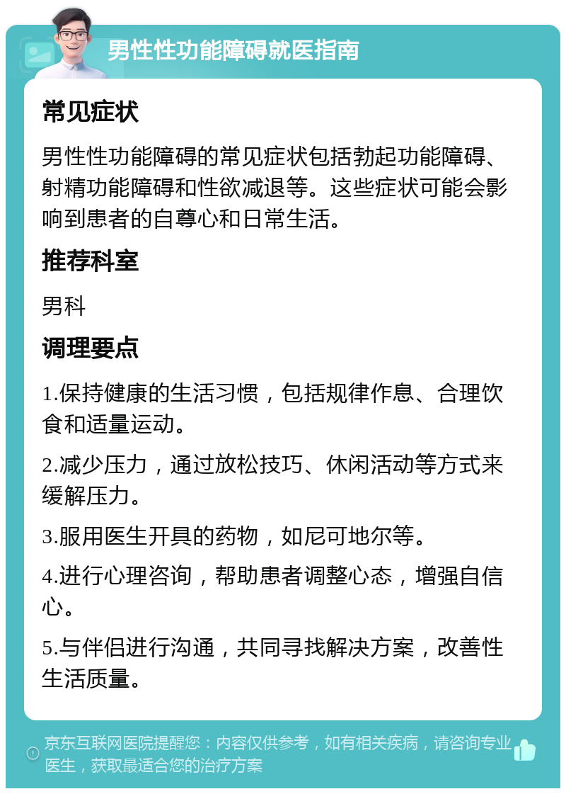 男性性功能障碍就医指南 常见症状 男性性功能障碍的常见症状包括勃起功能障碍、射精功能障碍和性欲减退等。这些症状可能会影响到患者的自尊心和日常生活。 推荐科室 男科 调理要点 1.保持健康的生活习惯，包括规律作息、合理饮食和适量运动。 2.减少压力，通过放松技巧、休闲活动等方式来缓解压力。 3.服用医生开具的药物，如尼可地尔等。 4.进行心理咨询，帮助患者调整心态，增强自信心。 5.与伴侣进行沟通，共同寻找解决方案，改善性生活质量。