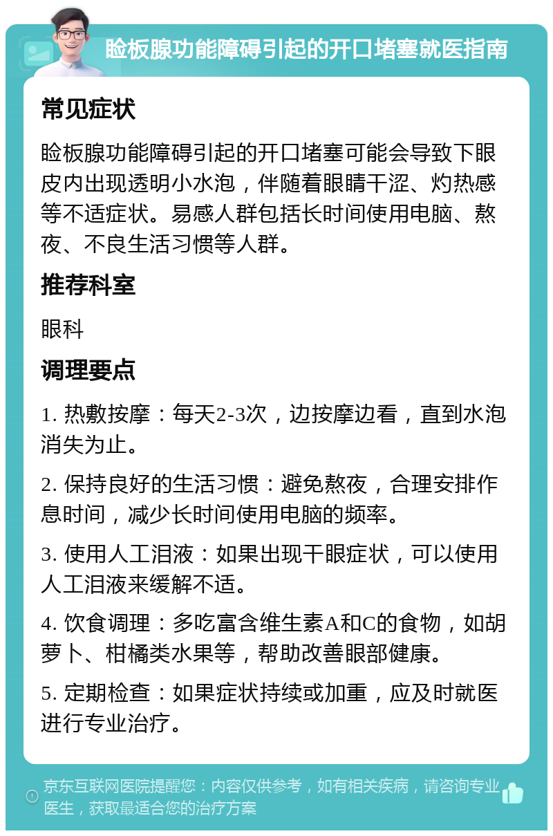 睑板腺功能障碍引起的开口堵塞就医指南 常见症状 睑板腺功能障碍引起的开口堵塞可能会导致下眼皮内出现透明小水泡，伴随着眼睛干涩、灼热感等不适症状。易感人群包括长时间使用电脑、熬夜、不良生活习惯等人群。 推荐科室 眼科 调理要点 1. 热敷按摩：每天2-3次，边按摩边看，直到水泡消失为止。 2. 保持良好的生活习惯：避免熬夜，合理安排作息时间，减少长时间使用电脑的频率。 3. 使用人工泪液：如果出现干眼症状，可以使用人工泪液来缓解不适。 4. 饮食调理：多吃富含维生素A和C的食物，如胡萝卜、柑橘类水果等，帮助改善眼部健康。 5. 定期检查：如果症状持续或加重，应及时就医进行专业治疗。