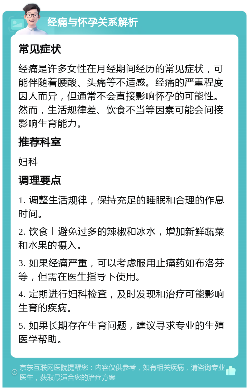 经痛与怀孕关系解析 常见症状 经痛是许多女性在月经期间经历的常见症状，可能伴随着腰酸、头痛等不适感。经痛的严重程度因人而异，但通常不会直接影响怀孕的可能性。然而，生活规律差、饮食不当等因素可能会间接影响生育能力。 推荐科室 妇科 调理要点 1. 调整生活规律，保持充足的睡眠和合理的作息时间。 2. 饮食上避免过多的辣椒和冰水，增加新鲜蔬菜和水果的摄入。 3. 如果经痛严重，可以考虑服用止痛药如布洛芬等，但需在医生指导下使用。 4. 定期进行妇科检查，及时发现和治疗可能影响生育的疾病。 5. 如果长期存在生育问题，建议寻求专业的生殖医学帮助。