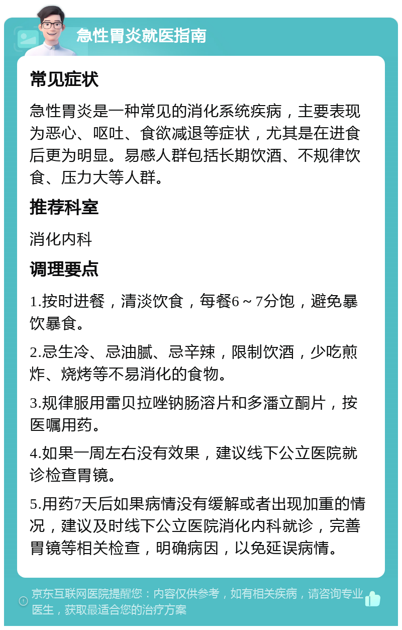 急性胃炎就医指南 常见症状 急性胃炎是一种常见的消化系统疾病，主要表现为恶心、呕吐、食欲减退等症状，尤其是在进食后更为明显。易感人群包括长期饮酒、不规律饮食、压力大等人群。 推荐科室 消化内科 调理要点 1.按时进餐，清淡饮食，每餐6～7分饱，避免暴饮暴食。 2.忌生冷、忌油腻、忌辛辣，限制饮酒，少吃煎炸、烧烤等不易消化的食物。 3.规律服用雷贝拉唑钠肠溶片和多潘立酮片，按医嘱用药。 4.如果一周左右没有效果，建议线下公立医院就诊检查胃镜。 5.用药7天后如果病情没有缓解或者出现加重的情况，建议及时线下公立医院消化内科就诊，完善胃镜等相关检查，明确病因，以免延误病情。