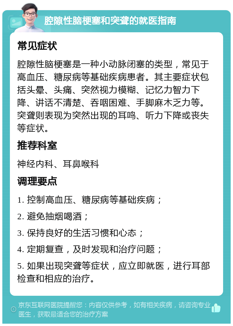 腔隙性脑梗塞和突聋的就医指南 常见症状 腔隙性脑梗塞是一种小动脉闭塞的类型，常见于高血压、糖尿病等基础疾病患者。其主要症状包括头晕、头痛、突然视力模糊、记忆力智力下降、讲话不清楚、吞咽困难、手脚麻木乏力等。突聋则表现为突然出现的耳鸣、听力下降或丧失等症状。 推荐科室 神经内科、耳鼻喉科 调理要点 1. 控制高血压、糖尿病等基础疾病； 2. 避免抽烟喝酒； 3. 保持良好的生活习惯和心态； 4. 定期复查，及时发现和治疗问题； 5. 如果出现突聋等症状，应立即就医，进行耳部检查和相应的治疗。