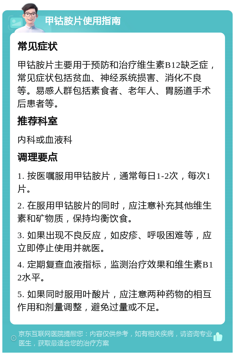 甲钴胺片使用指南 常见症状 甲钴胺片主要用于预防和治疗维生素B12缺乏症，常见症状包括贫血、神经系统损害、消化不良等。易感人群包括素食者、老年人、胃肠道手术后患者等。 推荐科室 内科或血液科 调理要点 1. 按医嘱服用甲钴胺片，通常每日1-2次，每次1片。 2. 在服用甲钴胺片的同时，应注意补充其他维生素和矿物质，保持均衡饮食。 3. 如果出现不良反应，如皮疹、呼吸困难等，应立即停止使用并就医。 4. 定期复查血液指标，监测治疗效果和维生素B12水平。 5. 如果同时服用叶酸片，应注意两种药物的相互作用和剂量调整，避免过量或不足。