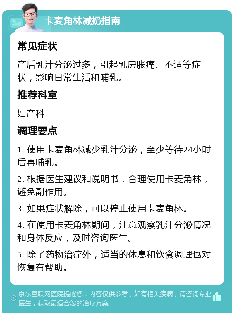 卡麦角林减奶指南 常见症状 产后乳汁分泌过多，引起乳房胀痛、不适等症状，影响日常生活和哺乳。 推荐科室 妇产科 调理要点 1. 使用卡麦角林减少乳汁分泌，至少等待24小时后再哺乳。 2. 根据医生建议和说明书，合理使用卡麦角林，避免副作用。 3. 如果症状解除，可以停止使用卡麦角林。 4. 在使用卡麦角林期间，注意观察乳汁分泌情况和身体反应，及时咨询医生。 5. 除了药物治疗外，适当的休息和饮食调理也对恢复有帮助。