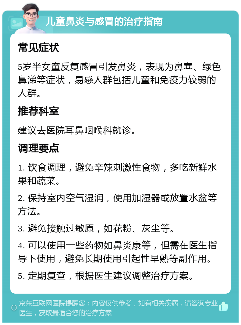 儿童鼻炎与感冒的治疗指南 常见症状 5岁半女童反复感冒引发鼻炎，表现为鼻塞、绿色鼻涕等症状，易感人群包括儿童和免疫力较弱的人群。 推荐科室 建议去医院耳鼻咽喉科就诊。 调理要点 1. 饮食调理，避免辛辣刺激性食物，多吃新鲜水果和蔬菜。 2. 保持室内空气湿润，使用加湿器或放置水盆等方法。 3. 避免接触过敏原，如花粉、灰尘等。 4. 可以使用一些药物如鼻炎康等，但需在医生指导下使用，避免长期使用引起性早熟等副作用。 5. 定期复查，根据医生建议调整治疗方案。