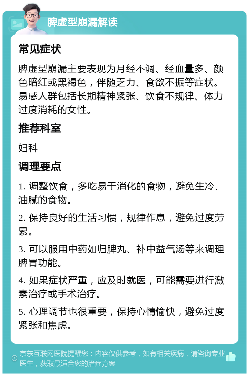 脾虚型崩漏解读 常见症状 脾虚型崩漏主要表现为月经不调、经血量多、颜色暗红或黑褐色，伴随乏力、食欲不振等症状。易感人群包括长期精神紧张、饮食不规律、体力过度消耗的女性。 推荐科室 妇科 调理要点 1. 调整饮食，多吃易于消化的食物，避免生冷、油腻的食物。 2. 保持良好的生活习惯，规律作息，避免过度劳累。 3. 可以服用中药如归脾丸、补中益气汤等来调理脾胃功能。 4. 如果症状严重，应及时就医，可能需要进行激素治疗或手术治疗。 5. 心理调节也很重要，保持心情愉快，避免过度紧张和焦虑。