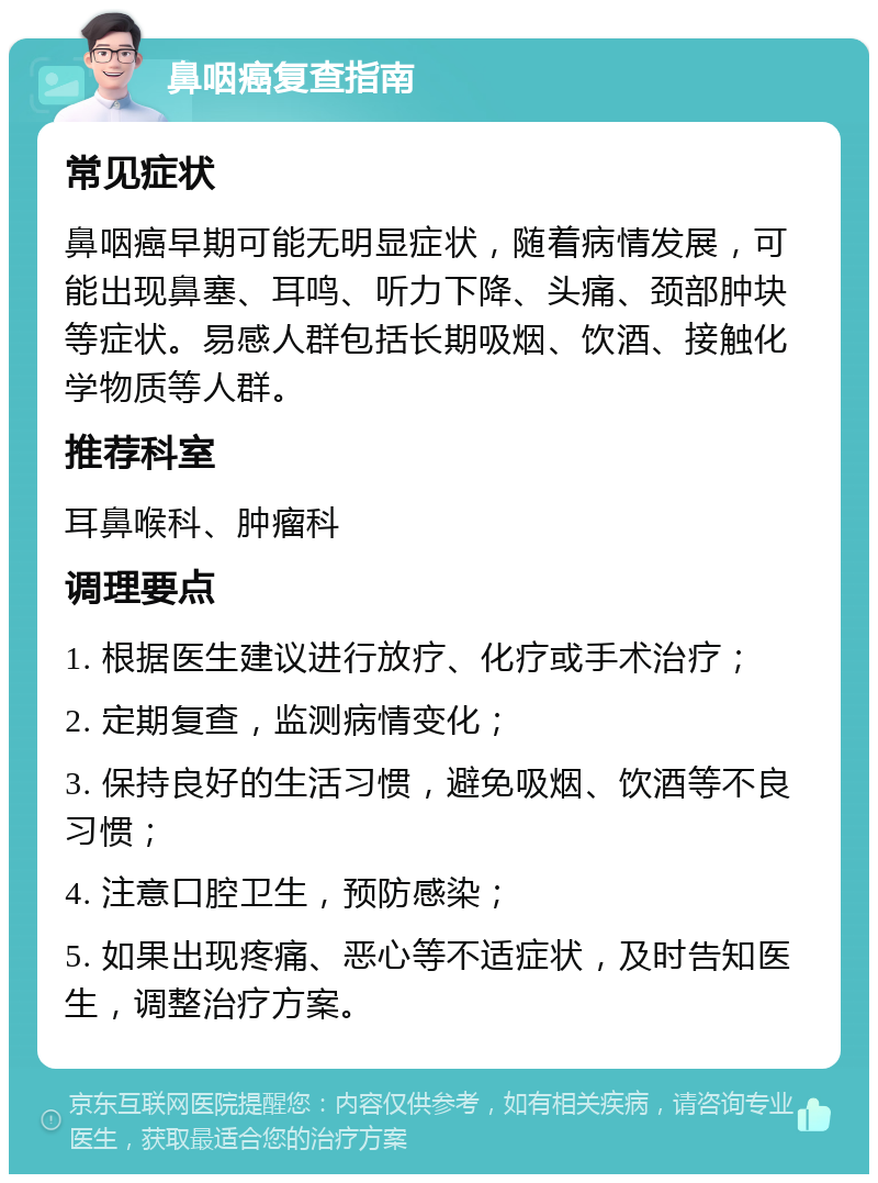 鼻咽癌复查指南 常见症状 鼻咽癌早期可能无明显症状，随着病情发展，可能出现鼻塞、耳鸣、听力下降、头痛、颈部肿块等症状。易感人群包括长期吸烟、饮酒、接触化学物质等人群。 推荐科室 耳鼻喉科、肿瘤科 调理要点 1. 根据医生建议进行放疗、化疗或手术治疗； 2. 定期复查，监测病情变化； 3. 保持良好的生活习惯，避免吸烟、饮酒等不良习惯； 4. 注意口腔卫生，预防感染； 5. 如果出现疼痛、恶心等不适症状，及时告知医生，调整治疗方案。