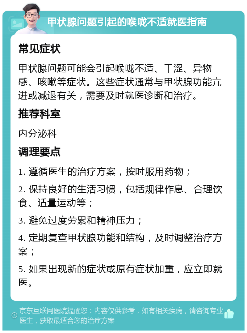 甲状腺问题引起的喉咙不适就医指南 常见症状 甲状腺问题可能会引起喉咙不适、干涩、异物感、咳嗽等症状。这些症状通常与甲状腺功能亢进或减退有关，需要及时就医诊断和治疗。 推荐科室 内分泌科 调理要点 1. 遵循医生的治疗方案，按时服用药物； 2. 保持良好的生活习惯，包括规律作息、合理饮食、适量运动等； 3. 避免过度劳累和精神压力； 4. 定期复查甲状腺功能和结构，及时调整治疗方案； 5. 如果出现新的症状或原有症状加重，应立即就医。