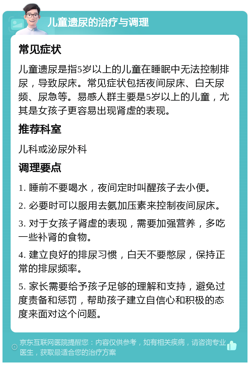 儿童遗尿的治疗与调理 常见症状 儿童遗尿是指5岁以上的儿童在睡眠中无法控制排尿，导致尿床。常见症状包括夜间尿床、白天尿频、尿急等。易感人群主要是5岁以上的儿童，尤其是女孩子更容易出现肾虚的表现。 推荐科室 儿科或泌尿外科 调理要点 1. 睡前不要喝水，夜间定时叫醒孩子去小便。 2. 必要时可以服用去氨加压素来控制夜间尿床。 3. 对于女孩子肾虚的表现，需要加强营养，多吃一些补肾的食物。 4. 建立良好的排尿习惯，白天不要憋尿，保持正常的排尿频率。 5. 家长需要给予孩子足够的理解和支持，避免过度责备和惩罚，帮助孩子建立自信心和积极的态度来面对这个问题。